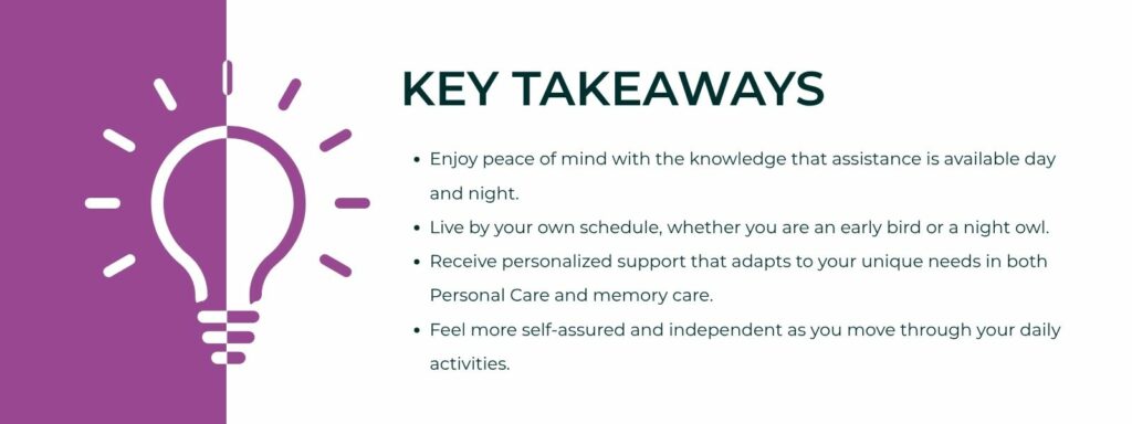 An infographic titled "Key Takeaways" with bullet point statements. 1. Enjoy peace of mind with the knowledge that assistance is available day and night.
2. Live by your own schedule, whether you are an early bird or a night owl.
3. Receive personalized support that adapts to your unique needs in both Personal Care and memory care.
4. Feel more self-assured and independent as you move through your daily activities.
