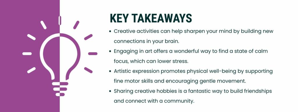 infographic that says 'Key Takeaways
Creative activities can help sharpen your mind by building new connections in your brain.
Engaging in art offers a wonderful way to find a state of calm focus, which can lower stress.
Artistic expression promotes physical well-being by supporting fine motor skills and encouraging gentle movement.
Sharing creative'